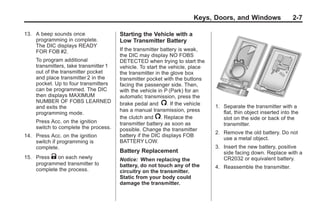 Chevrolet Corvette Owner Manual - 2012                                                      Black plate (7,1)




                                                                              Keys, Doors, and Windows                   2-7

       13. A beep sounds once                  Starting the Vehicle with a
           programming in complete.            Low Transmitter Battery
           The DIC displays READY
           FOR FOB #2.                         If the transmitter battery is weak,
                                               the DIC may display NO FOBS
            To program additional              DETECTED when trying to start the
            transmitters, take transmitter 1   vehicle. To start the vehicle, place
            out of the transmitter pocket      the transmitter in the glove box
            and place transmitter 2 in the     transmitter pocket with the buttons
            pocket. Up to four transmitters    facing the passenger side. Then,
            can be programmed. The DIC         with the vehicle in P (Park) for an
            then displays MAXIMUM              automatic transmission, press the
            NUMBER OF FOBS LEARNED             brake pedal and /. If the vehicle
            and exits the                                                             1. Separate the transmitter with a
                                               has a manual transmission, press          flat, thin object inserted into the
            programming mode.
                                               the clutch and /. Replace the             slot on the side or back of the
            Press Acc. on the ignition         transmitter battery as soon as            transmitter.
            switch to complete the process.    possible. Change the transmitter
                                                                                      2. Remove the old battery. Do not
       14. Press Acc. on the ignition          battery if the DIC displays FOB
                                                                                         use a metal object.
           switch if programming is            BATTERY LOW.
           complete.                                                                  3. Insert the new battery, positive
                                               Battery Replacement                       side facing down. Replace with a
       15. Press K on each newly               Notice: When replacing the                CR2032 or equivalent battery.
           programmed transmitter to           battery, do not touch any of the
           complete the process.                                                      4. Reassemble the transmitter.
                                               circuitry on the transmitter.
                                               Static from your body could
                                               damage the transmitter.
 