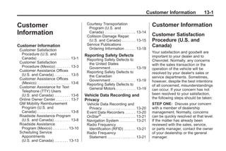 Chevrolet Corvette Owner Manual - 2012                                                                                             Black plate (1,1)




                                                                                                                           Customer Information              13-1

                                                                  Courtesy Transportation
       Customer                                                    Program (U.S. and
                                                                                                                             Customer Information
       Information                                                 Canada) . . . . . . . . . . . . . . . . . . 13-14
                                                                  Collision Damage Repair                                    Customer Satisfaction
                                                                   (U.S. and Canada) . . . . . . . . 13-15                   Procedure (U.S. and
       Customer Information                                       Service Publications                                       Canada)
        Customer Satisfaction                                      Ordering Information . . . . . . 13-18
                                                                                                                             Your satisfaction and goodwill are
         Procedure (U.S. and                                     Reporting Safety Defects                                    important to your dealer and to
         Canada) . . . . . . . . . . . . . . . . . . . . 13-1     Reporting Safety Defects to
        Customer Satisfaction                                                                                                Chevrolet. Normally, any concerns
                                                                   the United States                                         with the sales transaction or the
         Procedure (Mexico) . . . . . . . . 13-3                   Government . . . . . . . . . . . . . . . 13-19
        Customer Assistance Offices                                                                                          operation of the vehicle will be
                                                                  Reporting Safety Defects to                                resolved by your dealer's sales or
         (U.S. and Canada) . . . . . . . . . 13-5                  the Canadian
        Customer Assistance Offices                                                                                          service departments. Sometimes,
                                                                   Government . . . . . . . . . . . . . . . 13-19            however, despite the best intentions
         (Mexico) . . . . . . . . . . . . . . . . . . . . 13-6    Reporting Safety Defects to
        Customer Assistance for Text                                                                                         of all concerned, misunderstandings
                                                                   General Motors . . . . . . . . . . . 13-19                can occur. If your concern has not
         Telephone (TTY) Users
         (U.S. and Canada) . . . . . . . . . 13-6                Vehicle Data Recording and                                  been resolved to your satisfaction,
        Online Owner Center . . . . . . . . 13-7                                                                             the following steps should be taken:
                                                                 Privacy
        GM Mobility Reimbursement                                 Vehicle Data Recording and                                 STEP ONE: Discuss your concern
         Program (U.S. and                                         Privacy . . . . . . . . . . . . . . . . . . . . 13-20     with a member of dealership
         Canada) . . . . . . . . . . . . . . . . . . . . 13-8     Event Data Recorders . . . . . . 13-20                     management. Normally, concerns
        Roadside Assistance Program                               OnStar® . . . . . . . . . . . . . . . . . . . . 13-21      can be quickly resolved at that level.
         (U.S. and Canada) . . . . . . . . . 13-8                 Navigation System . . . . . . . . . 13-21                  If the matter has already been
        Roadside Assistance                                       Radio Frequency                                            reviewed with the sales, service,
         Program (Mexico) . . . . . . . . . 13-10                  Identification (RFID) . . . . . . . 13-21                 or parts manager, contact the owner
        Scheduling Service                                        Radio Frequency                                            of your dealership or the general
         Appointments                                              Statement . . . . . . . . . . . . . . . . . 13-21         manager.
         (U.S. and Canada) . . . . . . . . 13-13
 