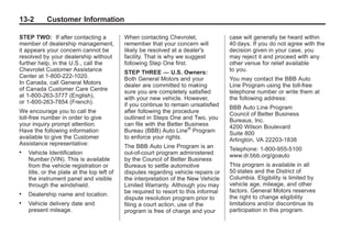 Chevrolet Corvette Owner Manual - 2012                                                            Black plate (2,1)




   13-2        Customer Information

   STEP TWO: If after contacting a              When contacting Chevrolet,               case will generally be heard within
   member of dealership management,             remember that your concern will          40 days. If you do not agree with the
   it appears your concern cannot be            likely be resolved at a dealer's         decision given in your case, you
   resolved by your dealership without          facility. That is why we suggest         may reject it and proceed with any
   further help, in the U.S., call the          following Step One first.                other venue for relief available
   Chevrolet Customer Assistance                STEP THREE — U.S. Owners:                to you.
   Center at 1-800-222-1020.                    Both General Motors and your             You may contact the BBB Auto
   In Canada, call General Motors               dealer are committed to making           Line Program using the toll-free
   of Canada Customer Care Centre               sure you are completely satisfied        telephone number or write them at
   at 1-800-263-3777 (English),                 with your new vehicle. However,          the following address:
   or 1-800-263-7854 (French).                  if you continue to remain unsatisfied    BBB Auto Line Program
   We encourage you to call the                 after following the procedure            Council of Better Business
   toll-free number in order to give            outlined in Steps One and Two, you       Bureaus, Inc.
   your inquiry prompt attention.               can file with the Better Business        4200 Wilson Boulevard
   Have the following information               Bureau (BBB) Auto Line® Program          Suite 800
   available to give the Customer               to enforce your rights.                  Arlington, VA 22203-1838
   Assistance representative:                   The BBB Auto Line Program is an          Telephone: 1-800-955-5100
   .   Vehicle Identification                   out-of-court program administered        www.dr.bbb.org/goauto
       Number (VIN). This is available          by the Council of Better Business
       from the vehicle registration or         Bureaus to settle automotive             This program is available in all
       title, or the plate at the top left of   dispu