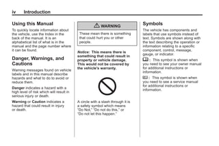 Chevrolet Corvette Owner Manual - 2012                                                      Black plate (4,1)




   iv       Introduction

   Using this Manual                                                               Symbols
                                                       { WARNING
   To quickly locate information about                                             The vehicle has components and
   the vehicle, use the Index in the          These mean there is something        labels that use symbols instead of
   back of the manual. It is an               that could hurt you or other         text. Symbols are shown along with
   alphabetical list of what is in the        people.                              the text describing the operation or
   manual and the page number where                                                information relating to a specific
   it can be found.                                                                component, control, message,
                                             Notice: This means there is
                                                                                   gauge, or indicator.
                                             something that could result in
   Danger, Warnings, and                     property or vehicle damage.           M : This symbol is shown when
   Cautions                                  This would not be covered by          you need to see your owner manual
                                             the vehicle's warranty.               for additional instructions or
   Warning messages found on vehicle
                                                                                   information.
   labels and in this manual describe
   hazards and what to do to avoid or                                              * : This symbol is shown when
   reduce them.                                                                    you need to see a service manual
                                                                                   for additional instructions or
   Danger indicates a hazard with a
                                                                                   information.
   high level of risk which will result in
   serious injury or death.
   Warning or Caution indicates a            A circle with a slash through it is
   hazard that could result in injury        a safety symbol which means
   or death.                                 “Do Not,” “Do not do this,” or
                                             “Do not let this happen.”
 