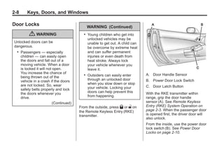 Chevrolet Corvette Owner Manual - 2012                                                         Black plate (8,1)




   2-8         Keys, Doors, and Windows

   Door Locks                                        WARNING (Continued)
                { WARNING                        .   Young children who get into
                                                     unlocked vehicles may be
     Unlocked doors can be                           unable to get out. A child can
     dangerous.                                      be overcome by extreme heat
       .   Passengers — especially                   and can suffer permanent
           children — can easily open                injuries or even death from
           the doors and fall out of a               heat stroke. Always lock
           moving vehicle. When a door               your vehicle whenever you
           is locked it will not open.               leave it.
           You increase the chance of                                                 A. Door Handle Sensor
           being thrown out of the
                                                 .   Outsiders can easily enter
           vehicle in a crash if the doors           through an unlocked door         B. Power Door Lock Switch
           are not locked. So, wear                  when you slow down or stop
                                                     your vehicle. Locking your       C. Door Latch Button
           safety belts properly and lock
           the doors whenever you                    doors can help prevent this      With the RKE transmitter within
           drive.                                    from happening.                  range, grip the door handle
                                 (Continued)                                          sensor (A). See Remote Keyless
                                               From the outside, press Q or " on      Entry (RKE) System Operation on
                                               the Remote Keyless Entry (RKE)         page 2‑3. When the passenger door
                                               transmitter.                           is opened first, the driver door will
                                                                                      also unlock.
                                                                                      From the inside, use the power door
                                                                                      lock switch (B). See Power Door
                                                                                      Locks on page 2‑10.
 