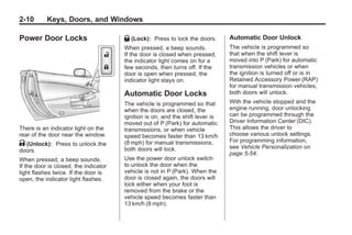 Chevrolet Corvette Owner Manual - 2012                                                     Black plate (10,1)




   2-10        Keys, Doors, and Windows

   Power Door Locks                       Q (Lock):   Press to lock the doors.     Automatic Door Unlock
                                          When pressed, a beep sounds.             The vehicle is programmed so
                                          If the door is closed when pressed,      that when the shift lever is
                                          the indicator light comes on for a       moved into P (Park) for automatic
                                          few seconds, then turns off. If the      transmission vehicles or when
                                          door is open when pressed, the           the ignition is turned off or is in
                                          indicator light stays on.                Retained Accessory Power (RAP)
                                                                                   for manual transmission vehicles,
                                          Automatic Door Locks                     both doors will unlock.
                                          The vehicle is programmed so that        With the vehicle stopped and the
                                          when the doors are closed, the           engine running, door unlocking
                                          ignition is on, and the shift lever is   can be programmed through the
                                          moved out of P (Park) for automatic      Driver Information Center (DIC).
   There is an indicator light on the     transmissions, or when vehicle           This allows the driver to
   rear of the door near the window.      speed becomes faster than 13 km/h        choose various unlock settings.
                                                                                   For programming information,
   K (Unlock): Press to unlock the        (8 mph) for manual transmissions,
                                                                                   see Vehicle Personalization on
   doors.                                 both doors will lock.
                                                                                   page 5‑54.
   When pressed, a beep sounds.           Use the power door unlock switch
   If the door is closed, the indicator   to unlock the door when the
   light flashes twice. If the door is    vehicle is not in P (Park). When the
   open, the indicator light flashes.     door is closed again, the doors will
                                          lock either when your foot is
                                          removed from the brake or the
                                          vehicle speed becomes faster than
                                          13 km/h (8 mph).
 