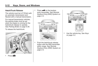 Chevrolet Corvette Owner Manual - 2012                                                  Black plate (12,1)




   2-12        Keys, Doors, and Windows

   Hatch/Trunk Release                    .   Press } on the keyless
                                              entry transmitter. See Remote
   The vehicle must be in P (Park) with
                                              Keyless Entry (RKE) System on
   an automatic transmission and
                                              page 2‑3.
   Neutral with a manual transmission.
   For manual transmission vehicles,
   the parking brake must be set
   when the engine is running for the
   hatch/trunk release to operate.
   See Parking Brake on page 9‑36.
   To release the hatch/trunk:

                                                                                .   Use the vehicle key. See Keys
                                                                                    on page 2‑2.



                                          .   Push the hatch/trunk release
                                              button with the RKE transmitter
                                              within range. See Remote
                                              Keyless Entry (RKE) System on
                                              page 2‑3.


   .   Press   V.
 