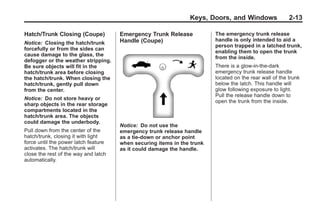 Chevrolet Corvette Owner Manual - 2012                                                Black plate (13,1)




                                                                       Keys, Doors, and Windows                 2-13

       Hatch/Trunk Closing (Coupe)           Emergency Trunk Release            The emergency trunk release
                                             Handle (Coupe)                     handle is only intended to aid a
       Notice: Closing the hatch/trunk
                                                                                person trapped in a latched trunk,
       forcefully or from the sides can
                                                                                enabling them to open the trunk
       cause damage to the glass, the
                                                                                from the inside.
       defogger or the weather stripping.
       Be sure objects will fit in the                                          There is a glow-in-the-dark
       hatch/trunk area before closing                                          emergency trunk release handle
       the hatch/trunk. When closing the                                        located on the rear wall of the trunk
       hatch/trunk, gently pull down                                            below the latch. This handle will
       from the center.                                                         glow following exposure to light.
                                                                                Pull the release handle down to
       Notice: Do not store heavy or
                                                                                open the trunk from the inside.
       sharp objects in the rear storage
       compartments located in the
       hatch/trunk area. The objects
       could damage the underbody.
                                             Notice: Do not use the
       Pull down from the center of the      emergency trunk release handle
       hatch/trunk, closing it with light    as a tie-down or anchor point
       force until the power latch feature   when securing items in the trunk
       activates. The hatch/trunk will       as it could damage the handle.
       close the rest of the way and latch
       automatically.
 