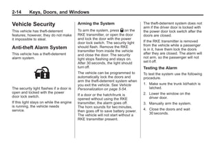 Chevrolet Corvette Owner Manual - 2012                                                      Black plate (14,1)




   2-14        Keys, Doors, and Windows

   Vehicle Security                          Arming the System                      The theft-deterrent system does not
                                                                                    arm if the driver door is locked with
   This vehicle has theft-deterrent          To arm the system, press Q on the      the power door lock switch after the
   features; however, they do not make       RKE transmitter, or open the door      doors are closed.
   it impossible to steal.                   and lock the door with the power
                                             door lock switch. The security light   If the RKE transmitter is removed
                                             should flash. Remove the RKE           from the vehicle while a passenger
   Anti-theft Alarm System                                                          is in it, have them lock the doors
                                             transmitter from inside the vehicle
   This vehicle has a theft-deterrent        and close the door. The security       after they are closed. The alarm will
   alarm system.                             light stops flashing and stays on.     not arm, so the passenger will not
                                             After 30 seconds, the light should     set it off.
                                             turn off.                              Testing the Alarm
                                             The vehicle can be programmed to       To test the system use the following
                                             automatically lock the doors and       procedure.
                                             arm the theft-deterrent system when
                                             you exit the vehicle. See Vehicle      1. Make sure the trunk lid/hatch is
   The security light flashes if a door is   Personalization on page 5‑54.             latched.
   open and locked with the power                                                   2. Lower the window on the
   door lock switch.                         If a door or the hatch/trunk is
                                             opened without using the RKE              driver door.
   If this light stays on while the engine   transmitter, the alarm goes off.       3. Manually arm the system.
   is running, the vehicle needs             The horn sounds for two minutes,
   service.                                                                         4. Close the doors and wait
                                             then goes off to save battery power.
                                             The vehicle will not start without a      30 seconds.
                                             RKE transmitter present.
 