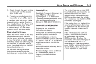 Chevrolet Corvette Owner Manual - 2012                                                       Black plate (15,1)




                                                                              Keys, Doors, and Windows                 2-15

       5. Reach through the open window         Immobilizer                            The system has one or more RKE
          and manually pull the release                                                transmitters that are matched to an
          lever on the floor.                   See Radio Frequency Statement on       immobilizer control unit in the
                                                page 13‑21 for information             vehicle. Only a correctly matched
       6. Press the unlock button on the        regarding Part 15 of the Federal
          transmitter to turn off the alarm.                                           RKE transmitter starts the vehicle.
                                                Communications Commission (FCC)        The vehicle may not start if the RKE
       If the alarm does not sound, check       rules and Industry Canada              transmitter is damaged.
       to see if the horn works. The horn       Standards RSS-GEN/210/220/310.
       fuse may be blown. See Fuses and                                                If the engine does not start and the
       Circuit Breakers on page 10‑47.          Immobilizer Operation                  security light comes on, there may
       If the horn works, but the alarm                                                be a problem with the immobilizer
                                                The vehicle has a passive              system. Press the START button
       does not go off, see your dealer.
                                                theft-deterrent system.                again.
       Disarming the System                     The system is automatically armed      If the vehicle does not start and
       Press the unlock button on the RKE       when the ignition is turned off.       the RKE transmitter appears to
       transmitter or squeeze the door          The immobilization system is           be undamaged, try another
       handle sensor while the transmitter      disarmed when the ignition is turned   RKE transmitter. Or, place the
       is near the vehicle to unlock a door.    to OFF/ACCESSORY or START and          transmitter in the transmitter pocket.
       Unlocking a door any other way sets      a valid transmitter is found in the    See “NO FOBS DETECTED”
       off the alarm. If the alarm sounds,      vehicle.                               under Key and Lock Messages on
       press the unlock button on the RKE                                              page 5‑42 for additional information.
       transmitter to disarm it.                You do not have to manually arm or     Check the fuse. See Fuses and
                                                disarm the system.                     Circuit Breakers on page 10‑47.
       Do not leave the key or device
       that disarms or deactivates the          The security light comes on if there
       theft-deterrent system in the vehicle.   is a problem with arming or
                                                disarming the theft-deterrent
                                                system.
 