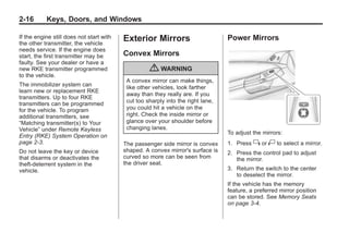 Chevrolet Corvette Owner Manual - 2012                                                        Black plate (16,1)




   2-16        Keys, Doors, and Windows

   If the engine still does not start with   Exterior Mirrors                        Power Mirrors
   the other transmitter, the vehicle
   needs service. If the engine does
   start, the first transmitter may be       Convex Mirrors
   faulty. See your dealer or have a
   new RKE transmitter programmed                      { WARNING
   to the vehicle.
                                              A convex mirror can make things,
   The immobilizer system can                 like other vehicles, look farther
   learn new or replacement RKE
                                              away than they really are. If you
   transmitters. Up to four RKE
                                              cut too sharply into the right lane,
   transmitters can be programmed
   for the vehicle. To program                you could hit a vehicle on the
   additional transmitters, see               right. Check the inside mirror or
   “Matching transmitter(s) to Your           glance over your shoulder before
   Vehicle” under Remote Keyless              changing lanes.
                                                                                     To adjust the mirrors:
   Entry (RKE) System Operation on
   page 2‑3.                                 The passenger side mirror is convex     1. Press   } or | to select a mirror.
   Do not leave the key or device            shaped. A convex mirror's surface is    2. Press the control pad to adjust
   that disarms or deactivates the           curved so more can be seen from            the mirror.
   theft-deterrent system in the             the driver seat.
   vehicle.                                                                          3. Return the switch to the center
                                                                                        to deselect the mirror.
                                                                                     If the vehicle has the memory
                                                                                     feature, a preferred mirror position
                                                                                     can be stored. See Memory Seats
                                                                                     on page 3‑4.
 