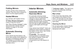 Chevrolet Corvette Owner Manual - 2012                                                        Black plate (17,1)




                                                                              Keys, Doors, and Windows                  2-17

       Folding Mirrors                          Interior Mirrors                        T (Indicator Light): This light turns
                                                                                        on when the automatic dimming
       To fold, pull the mirror toward the
                                                Automatic Dimming                       feature is active.
       vehicle. Push the mirror outward to
       return it to the original position.      Rearview Mirror                         Map Lamps
                                                An automatic dimming inside             If the mirror has map lamps, they
       Heated Mirrors                                                                   are located at the bottom of the
                                                rearview mirror will automatically
       For vehicles with heated mirrors:        change to reduce glare from             mirror. To manually turn the lamps
                                                headlamps behind you. A time delay      on or off, press the button next to
       1 (Rear Window Defogger):                                                        each lamp.
       Press to heat the mirrors.               feature prevents rapid changing
                                                from the day to night positions while
       See “Rear Window Defogger” under                                                 Cleaning the Mirror
                                                driving under lights and through
       Dual Automatic Climate Control           traffic.                                Do not spray glass cleaner directly
       System on page 8‑1 for more                                       ®              on the mirror. Use a soft towel
       information.                             If the vehicle has OnStar , there are
                                                                                        dampened with water.
                                                additional control buttons located at
                                                the bottom of the mirror. See OnStar
       Automatic Dimming                        Overview on page 14‑1.
       Mirror
                                                P (On/Off): The automatic
       If the vehicle has this feature, the     dimming feature is activated when
       driver side outside mirror adjusts for   the vehicle is started. Press and
       the glare of headlamps behind you.       hold this button for up to
       This feature is controlled by the        six seconds to turn this feature on
       on and off setting on the inside         or off.
       rearview mirror.
 