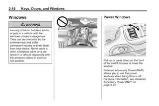 Chevrolet Corvette Owner Manual - 2012             Black plate (18,1)




   2-18        Keys, Doors, and Windows

   Windows                                 Power Windows

               { WARNING
     Leaving children, helpless adults,
     or pets in a vehicle with the
     windows closed is dangerous.
     They can be overcome by the
     extreme heat and suffer
     permanent injuries or even death
     from heat stroke. Never leave a
     child, a helpless adult, or a pet
     alone in a vehicle, especially with
     the windows closed in warm or
     hot weather.                          Pull up or press down on the front
                                           of the switch to raise or lower the
                                           window.
                                           Retained Accessory Power (RAP)
                                           allows you to use the power
                                           windows when the ignition is off.
                                           For more information, see Retained
                                           Accessory Power (RAP) on
                                           page 9‑24.
 