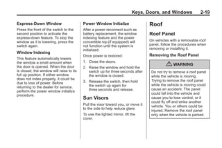 Chevrolet Corvette Owner Manual - 2012                                                        Black plate (19,1)




                                                                                 Keys, Doors, and Windows              2-19

       Express-Down Window                       Power Window Initialize                 Roof
       Press the front of the switch to the      After a power reconnect such as
       second position to activate the           battery replacement, the window         Roof Panel
       express-down feature. To stop the         indexing feature and the power
       window as it is lowering, press the       convertible top (if equipped) will      On vehicles with a removable roof
       switch again.                             not function until the system is        panel, follow the procedures when
                                                 initialized.                            removing or installing it.
       Window Indexing
                                                 Once power is restored:                 Removing the Roof Panel
       This feature automatically lowers
       the window a small amount when            1. Close the doors.
       the door is opened. When the door         2. Raise the window and hold the
                                                                                                   { WARNING
       is closed, the window will raise to its      switch up for three seconds after     Do not try to remove a roof panel
       full up position. If either window           the window is closed.                 while the vehicle is moving.
       does not index properly, it could be                                               Trying to remove the roof panel
       due to loss of power. Before              3. Release the switch, then hold
                                                    the switch up again for               while the vehicle is moving could
       returning to the dealer for service,
                                                    three seconds and release.            cause an accident. The panel
       perform the power window initialize
       procedure.                                                                         could fall into the vehicle and
                                                 Sun Visors                               cause you to lose control, or it
                                                                                          could fly off and strike another
                                                 Pull the visor toward you, or move it    vehicle. You or others could be
                                                 to the side to help reduce glare.
                                                                                          injured. Remove the roof panel
                                                 To use the lighted mirror, lift the      only when the vehicle is parked.
                                                 cover.
 