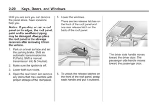 Chevrolet Corvette Owner Manual - 2012                                                Black plate (20,1)




   2-20        Keys, Doors, and Windows

   Until you are sure you can remove      5. Lower the windows.
   the panel alone, have someone             There are two release latches on
   help you.                                 the front of the roof panel and
   Notice: If you drop or rest a roof        one rear release latch on the
   panel on its edges, the roof panel,       back of the roof panel.
   paint and/or weatherstripping
   may be damaged. Always place
   the roof panel in the stowage
   receivers after removing it from
   the vehicle.
   1. Park on a level surface and set
      the parking brake. Shift an
      automatic transmission into                                                 The driver side handle moves
      P (Park). Shift a manual                                                    toward the driver door. The
      transmission into N (Neutral).                                              passenger side handle moves
                                                                                  toward the passenger door.
   2. Make sure the ignition is off.
   3. Lower both sun visors.
   4. Open the rear hatch and remove      6. To unlock the release latches on
      any items that may interfere with      the front of the roof panel, grasp
      proper storage of the roof panel.      each handle and pull it outward.
 