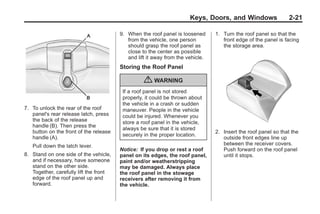 Chevrolet Corvette Owner Manual - 2012                                                       Black plate (21,1)




                                                                             Keys, Doors, and Windows                 2-21

                                               9. When the roof panel is loosened      1. Turn the roof panel so that the
                                                  from the vehicle, one person            front edge of the panel is facing
                                                  should grasp the roof panel as          the storage area.
                                                  close to the center as possible
                                                  and lift it away from the vehicle.
                                               Storing the Roof Panel

                                                         { WARNING
                                                If a roof panel is not stored
                                                properly, it could be thrown about
                                                the vehicle in a crash or sudden
       7. To unlock the rear of the roof        maneuver. People in the vehicle
          panel's rear release latch, press     could be injured. Whenever you
          the back of the release               store a roof panel in the vehicle,
          handle (B). Then press the
                                                always be sure that it is stored
          button on the front of the release                                           2. Insert the roof panel so that the
                                                securely in the proper location.
          handle (A).                                                                     outside front edges line up
           Pull down the latch lever.                                                     between the receiver covers.
                                               Notice: If you drop or rest a roof         Push forward on the roof panel
       8. Stand on one side of the vehicle,    panel on its edges, the roof panel,        until it stops.
          and if necessary, have someone       paint and/or weatherstripping
          stand on the other side.             may be damaged. Always place
          Together, carefully lift the front   the roof panel in the stowage
          edge of the roof panel up and        receivers after removing it from
          forward.                             the vehicle.
 