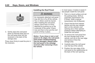 Chevrolet Corvette Owner Manual - 2012                                                       Black plate (22,1)




   2-22        Keys, Doors, and Windows

                                           Installing the Roof Panel                In most cases, it makes it easier if
                                                                                    two people install the roof panel.
                                                     { WARNING                      1. Park on a level surface and set
                                                                                       the parking brake. Shift an
                                            An improperly attached roof panel          automatic transmission into
                                            may fall into or fly off the vehicle.      P (Park). Shift a manual
                                            You or others could be injured.            transmission into N (Neutral).
                                            After installing the roof panel,
                                                                                    2. Check that the front release
                                            always check that it is firmly
                                                                                       latches and the rear release
                                            attached by pushing up on the              latch on the vehicle's roof
                                            underside of the panel. Check              opening are in their opened
                                            now and then to be sure the roof           positions before attempting to
   3. Gently place the roof panel           panel is firmly in place.                  install the roof panel.
      down so that the back pins on
      the roof panel drop into the                                                  3. To remove the roof panel from
                                           Notice: If you drop or rest a roof          the rear storage area of the
      receivers in the back of the
                                           panel on its edges, the roof panel,         vehicle, pull up on the rear edge
      storage area.
                                           paint and/or weatherstripping               and remove it from the
   Press down firmly to seat the pins in   may be damaged. Always place                storage area.
   the receivers.                          the roof panel in the stowage
                                           receivers after removing it from         4. Carefully place the roof panel
                                           the vehicle.                                over the top of the vehicle.
                                                                                    5. Position the rear edge of the
                                                                                       roof panel to the weatherstrip on
                                                                                       the back of the roof opening.
 