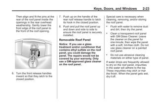 Chevrolet Corvette Owner Manual - 2012                                                       Black plate (23,1)




                                                                             Keys, Doors, and Windows                    2-23

           Then align and fit the pins at the   7. Push up on the handle of the        Special care is necessary when
           rear of the roof panel inside the       rear roof release handle to latch   cleaning, removing, and/or storing
           openings in the rear overhead           its hook in the closed position.    the roof panel.
           weatherstrip. Gently lower the       8. Push and pull the roof panel up     .   Flush with water to remove dust
           front edge of the roof panel to         and down and side to side to            and dirt, then dry the panel.
           the front of the roof opening.          ensure the roof panel is securely   .   Clean a transparent roof panel
                                                   installed.                              with GM Glass Cleaner. Leave
                                                Removable Roof Panel                       the cleaner on the panel for
                                                                                           one minute, then wipe the panel
                                                Notice: If you use a glass                 with a soft, lint-free cloth. Do not
                                                treatment and/or conditioner that          use glass cleaner on a painted
                                                contains ethyl sulfate on the roof         roof panel.
                                                panel, you could damage the
                                                panel. The repairs would not be
                                                                                       .   Do not use abrasive cleaning
                                                covered by your warranty. Only             materials on either type of panel.
                                                use a GM-approved glass cleaner        If water drops are frequently allowed
                                                on the roof panel.                     to dry on the roof panel, impurities
                                                                                       in the water will adhere to the top.
                                                                                       These impurities may etch or mar
       6. Turn the front release handles                                               the finish. When the panel gets wet,
          inward so that they latch to the                                             dry it off.
          closed position.
 
