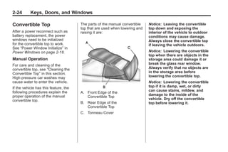 Chevrolet Corvette Owner Manual - 2012                                                  Black plate (24,1)




   2-24        Keys, Doors, and Windows

   Convertible Top                        The parts of the manual convertible   Notice: Leaving the convertible
                                          top that are used when lowering and   top down and exposing the
   After a power reconnect such as        raising it are:                       interior of the vehicle to outdoor
   battery replacement, the power                                               conditions may cause damage.
   windows need to be initialized                                               Always close the convertible top
   for the convertible top to work.                                             if leaving the vehicle outdoors.
   See “Power Window Initialize” in
   Power Windows on page 2‑18.                                                  Notice: Lowering the convertible
                                                                                top when there are objects in the
   Manual Operation                                                             storage area could damage it or
   For care and cleaning of the                                                 break the glass rear window.
   convertible top, see “Cleaning the                                           Always verify that no objects are
   Convertible Top” in this section.                                            in the storage area before
   High pressure car washes may                                                 lowering the convertible top.
   cause water to enter the vehicle.                                            Notice: Lowering the convertible
   If the vehicle has this feature, the                                         top if it is damp, wet, or dirty
   following procedures explain the                                             can cause stains, mildew, and
                                          A. Front Edge of the
   proper operation of the manual                                               damage to the inside of the
                                             Convertible Top
   convertible top.                                                             vehicle. Dry off the convertible
                                          B. Rear Edge of the                   top before lowering it.
                                             Convertible Top
                                          C. Tonneau Cover
 