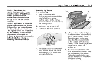 Chevrolet Corvette Owner Manual - 2012                                                 Black plate (25,1)




                                                                         Keys, Doors, and Windows               2-25

       Notice: If you lower the            Lowering the Manual
       convertible top on the vehicle      Convertible Top
       in cold weather (0°C (32°F) or      1. Park on a level surface.
       lower), you may damage                 Shift an automatic transmission
       convertible top components.            into P (Park) and set the
       Do not lower the top in cold           parking brake. Shift a manual
       weather.                               transmission into Neutral and set
       Notice: If you raise or lower the      the parking brake.
       convertible top while the vehicle   2. Make sure the ignition is off.
       is in motion, you could damage
       the top or the top mechanism.       3. Make sure the trunk is closed.
       The repairs would not be covered
       by the warranty. Always put an                                             5. Lift upward on the front edge (A)
       automatic transmission in                                                     of the convertible top to remove
       P (Park) or a manual transmission                                             it from the windshield frame.
       in Neutral before raising or                                                  Then lift upward on the rear
       lowering the convertible top.                                                 edge (B) of the convertible top
                                                                                     so it is vertical to the tonneau
                                                                                     cover (C). The front edge (A) and
                                                                                     rear edge (B) should be
                                                                                     straight up.
                                           4. Release the convertible top front
                                                                                  6. The convertible top front latch
                                              latch, located above the inside
                                                                                     must be turned and closed after
                                              rearview mirror, by pulling and
                                                                                     the top has been pushed up.
                                              turning it clockwise.
                                                                                     Failure to close the latch may
                                                                                     prevent the tonneau cover from
                                                                                     completely closing.
 