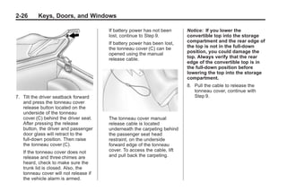 Chevrolet Corvette Owner Manual - 2012                                                Black plate (26,1)




   2-26        Keys, Doors, and Windows

                                           If battery power has not been      Notice: If you lower the
                                           lost, continue to Step 9.          convertible top into the storage
                                           If battery power has been lost,    compartment and the rear edge of
                                           the tonneau cover (C) can be       the top is not in the full-down
                                           opened using the manual            position, you could damage the
                                           release cable.                     top. Always verify that the rear
                                                                              edge of the convertible top is in
                                                                              the full-down position before
                                                                              lowering the top into the storage
                                                                              compartment.
                                                                              8. Pull the cable to release the
                                                                                 tonneau cover, continue with
   7. Tilt the driver seatback forward                                           Step 9.
      and press the tonneau cover
      release button located on the
      underside of the tonneau
      cover (C) behind the driver seat.    The tonneau cover manual
      After pressing the release           release cable is located
      button, the driver and passenger     underneath the carpeting behind
      door glass will retract to the       the passenger seat head
      full-down position. Then raise       restraint, on the underside
      the tonneau cover (C).               forward edge of the tonneau
       If the tonneau cover does not       cover. To access the cable, lift
       release and three chimes are        and pull back the carpeting.
       heard, check to make sure the
       trunk lid is closed. Also, the
       tonneau cover will not release if
       the vehicle alarm is armed.
 