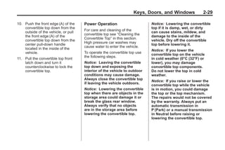 Chevrolet Corvette Owner Manual - 2012                                                 Black plate (29,1)




                                                                          Keys, Doors, and Windows             2-29

       10. Push the front edge (A) of the    Power Operation                      Notice: Lowering the convertible
           convertible top down from the                                          top if it is damp, wet, or dirty
                                             For care and cleaning of the
           outside of the vehicle, or pull                                        can cause stains, mildew, and
                                             convertible top see “Cleaning the
           the front edge (A) of the                                              damage to the inside of the
                                             Convertible Top” in this section.
           convertible top down from the                                          vehicle. Dry off the convertible
                                             High pressure car washes may
           center pull-down handle                                                top before lowering it.
                                             cause water to enter the vehicle.
           located in the inside of the                                           Notice: If you lower the
           vehicle.                          To operate the convertible top use
                                                                                  convertible top on the vehicle
                                             the following steps.
       11. Pull the convertible top front                                         in cold weather (0°C (32°F) or
           latch down and turn it            Notice: Leaving the convertible      lower), you may damage
           counterclockwise to lock the      top down and exposing the            convertible top components.
           convertible top.                  interior of the vehicle to outdoor   Do not lower the top in cold
                                             conditions may cause damage.         weather.
                                             Always close the convertible top
                                                                                  Notice: If you raise or lower the
                                             if leaving the vehicle outdoors.
                                                                                  convertible top while the vehicle
                                             Notice: Lowering the convertible     is in motion, you could damage
                                             top when there are objects in the    the top or the top mechanism.
                                             storage area could damage it or      The repairs would not be covered
                                             break the glass rear window.         by the warranty. Always put an
                                             Always verify that no objects        automatic transmission in
                                             are in the storage area before       P (Park) or a manual transmission
                                             lowering the convertible top.        in Neutral before raising or
                                                                                  lowering the convertible top.
 