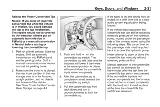 Chevrolet Corvette Owner Manual - 2012                                                         Black plate (31,1)




                                                                               Keys, Doors, and Windows                  2-31

       Raising the Power Convertible Top                                                 If the radio is on, the sound may be
       Notice: If you raise or lower the                                                 muted for a brief time due to a new
       convertible top while the vehicle                                                 audio system equalization being
       is in motion, you could damage                                                    loaded.
       the top or the top mechanism.                                                     If the vehicle has lost power, the
       The repairs would not be covered                                                  convertible top can still be raised by
       by the warranty. Always put an                                                    releasing pressure on the hydraulic
       automatic transmission in                                                         pump, located under the passenger
       P (Park) or a manual transmission                                                 side of the tonneau cover, using the
       in Neutral before raising or                                                      following steps. The carpet liner on
       lowering the convertible top.                                                     the passenger side must be pulled
       1. Park on a level surface. Start the                                             back to access the hydraulic pump.
          engine. Shift an automatic             3. Push and hold « on the               Never attempt to open or close the
          transmission into P (Park) and            convertible top switch. The          convertible top manually without
          set the parking brake. Shift a            convertible top will raise and the   releasing pressure first.
          manual transmission into Neutral          windows will lower if they were      Manual operation of the convertible
          and set the parking brake.                in the raised position. A chime      top cannot be attempted for
       2. Make sure the trunk lid is closed,        will sound when the convertible      five minutes after the last time the
          the rear trunk partition in the rear      top is raised completely.            convertible top switch was pressed
          storage area is in the fastened        4. After the convertible top is         if the convertible top was not
          upright position, and no objects          completely raised, release the       opened completely and the tonneau
          are forward of the divider.               convertible top switch.              cover latched or closed completely
          See “Rear Trunk Partition” under                                               with the front latch locked in place
                                                 5. Pull the convertible top front
          Rear Storage on page 4‑1.                                                      at the time the convertible top
                                                    latch down and turn it
                                                                                         switch was released.
                                                    counterclockwise to lock the
                                                    convertible top.
 