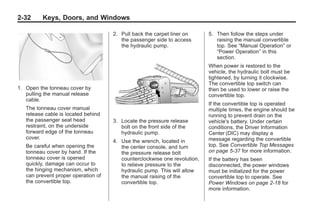 Chevrolet Corvette Owner Manual - 2012                                                 Black plate (32,1)




   2-32        Keys, Doors, and Windows

                                         2. Pull back the carpet liner on      5. Then follow the steps under
                                            the passenger side to access          raising the manual convertible
                                            the hydraulic pump.                   top. See “Manual Operation” or
                                                                                  “Power Operation” in this
                                                                                  section.
                                                                               When power is restored to the
                                                                               vehicle, the hydraulic bolt must be
                                                                               tightened, by turning it clockwise.
                                                                               The convertible top switch can
   1. Open the tonneau cover by                                                then be used to lower or raise the
      pulling the manual release                                               convertible top.
      cable.
                                                                               If the convertible top is operated
       The tonneau cover manual                                                multiple times, the engine should be
       release cable is located behind                                         running to prevent drain on the
       the passenger seat head           3. Locate the pressure release        vehicle's battery. Under certain
       restraint, on the underside          bolt on the front side of the      conditions, the Driver Information
       forward edge of the tonneau          hydraulic pump.                    Center (DIC) may display a
       cover.                                                                  message regarding the convertible
                                         4. Use the wrench, located in
       Be careful when opening the          the center console, and turn       top. See Convertible Top Messages
       tonneau cover by hand. If the        the pressure release bolt          on page 5‑37 for more information.
       tonneau cover is opened              counterclockwise one revolution,   If the battery has been
       quickly, damage can occur to         to relieve pressure to the         disconnected, the power windows
       the hinging mechanism, which         hydraulic pump. This will allow    must be initialized for the power
       can prevent proper operation of      the manual raising of the          convertible top to operate. See
       the convertible top.                 convertible top.                   Power Windows on page 2‑18 for
                                                                               more information.
 