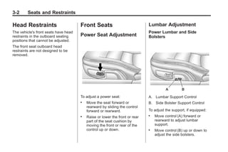 Chevrolet Corvette Owner Manual - 2012                                                   Black plate (2,1)




   3-2        Seats and Restraints

   Head Restraints                       Front Seats                            Lumbar Adjustment
   The vehicle's front seats have head                                          Power Lumbar and Side
   restraints in the outboard seating    Power Seat Adjustment                  Bolsters
   positions that cannot be adjusted.
   The front seat outboard head
   restraints are not designed to be
   removed.




                                         To adjust a power seat:                A. Lumbar Support Control
                                         .   Move the seat forward or           B. Side Bolster Support Control
                                             rearward by sliding the control
                                             forward or rearward.               To adjust the support, if equipped:
                                         .   Raise or lower the front or rear
                                                                                .   Move control (A) forward or
                                             part of the seat cushion by            rearward to adjust lumbar
                                             moving the front or rear of the        support.
                                             control up or down.                .   Move control (B) up or down to
                                                                                    adjust the side bolsters.
 