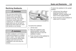 Chevrolet Corvette Owner Manual - 2012                                                     Black plate (3,1)




                                                                                     Seats and Restraints             3-3

       Reclining Seatbacks                                                           To return the seatback to the upright
                                                                                     position:
                  { WARNING                                                          1. Lift the lever fully without
                                                                                        applying pressure to the
        You can lose control of the                                                     seatback, and the seatback will
        vehicle if you try to adjust a                                                  return to the upright position.
        manual driver seat while the                                                 2. Push and pull on the seatback to
        vehicle is moving. The sudden                                                   make sure it is locked.
        movement could startle and
        confuse you, or make you push a
        pedal when you do not want to.
        Adjust the driver seat only when
        the vehicle is not moving.             To recline the seatback:
                                               1. Lift the lever.
                                               2. Move the seatback to the
                  { WARNING                       desired position, and then
                                                  release the lever to lock the
        If either seatback is not locked, it      seatback in place.
        could move forward in a sudden         3. Push and pull on the seatback to
        stop or crash. That could cause           make sure it is locked.
        injury to the person sitting there.
        Always push and pull on the
        seatbacks to be sure they are
        locked.
 