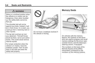 Chevrolet Corvette Owner Manual - 2012                                                   Black plate (4,1)




   3-4        Seats and Restraints

                                                                                Memory Seats
               { WARNING
     Sitting in a reclined position when
     the vehicle is in motion can be
     dangerous. Even when buckled
     up, the safety belts cannot do
     their job.
     The shoulder belt will not be
     against your body. Instead, it will
     be in front of you. In a crash, you
     could go into it, receiving neck or
     other injuries.                       Do not have a seatback reclined if
     The lap belt could go up over         the vehicle is moving.
     your abdomen. The belt forces                                              On vehicles with the memory
     would be there, not at your pelvic                                         feature, the controls on the driver
     bones. This could cause serious                                            door are used to program and recall
     internal injuries.                                                         memory settings for the driver seat,
                                                                                outside mirrors, and the telescopic
     For proper protection when the                                             steering column, if equipped.
     vehicle is in motion, have the
     seatback upright. Then sit well                                            The numbers on the back of the
     back in the seat and wear the                                              Remote Keyless Entry (RKE)
                                                                                transmitters correspond to the
     safety belt properly.
                                                                                numbers on the memory buttons.
 