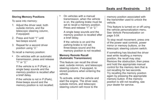 Chevrolet Corvette Owner Manual - 2012                                                        Black plate (5,1)




                                                                                        Seats and Restraints              3-5

       Storing Memory Positions
                                                .   On vehicles with a manual           memory position associated with
                                                    transmission, when the vehicle      the transmitter used to unlock the
       To save into memory:                         is on, the parking brake must be    vehicle.
       1. Adjust the driver seat, both              set to recall a memory position.
          outside mirrors, and the                  Press and release “1” or “2.”       This feature is turned on or off using
          telescopic steering column,                                                   the vehicle personalization menu.
                                                    A single beep sounds and the        See Vehicle Personalization on
          if equipped.                              memory position is recalled after   page 5‑54.
       2. Press and hold “1” until                  a brief delay.
          two beeps sound.                                                              To stop recall movement, press one
                                                    If the vehicle is on and the        of the power seat controls, power
       3. Repeat for a second driver                parking brake is not set,           mirror or memory buttons, or the
          position using “2.”                       three beeps sound and the           telescopic steering column switch.
                                                    memory position is not recalled.
       To recall a memory position:                                                     If something has blocked the driver
       .   On vehicles with an automatic        Memory Remote Recall                    seat while recalling a memory
           transmission, press and release      (Automatic Transmission)                position, the recall may stop.
           “1” or “2.”                          This feature can recall the driver      Remove the obstruction; then press
                                                seat, outside mirrors, and telescopic   and hold the appropriate manual
           If the vehicle is in P (Park), a                                             control for the memory item that is
           single beep sounds and the           steering column, if equipped, to
                                                stored positions when entering the      not recalling for two seconds.
           memory position is recalled after                                            Try recalling the memory position
           a brief delay.                       vehicle.
                                                                                        again by pressing the appropriate
           If the vehicle is not in P (Park),   To activate, enter the vehicle and      memory button. If the memory
           three beeps sound and the            start the engine. The driver seat,      position is still not recalling, see
           memory position is not recalled.     outside mirrors, and telescopic         your dealer for service.
                                                steering column will move to the
 