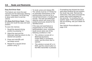 Chevrolet Corvette Owner Manual - 2012                                                      Black plate (6,1)




   3-6        Seats and Restraints

   Easy Exit Driver Seat                   To recall, press and release B.        If something has blocked the driver
   This feature can move the seat          The vehicle must be in P (Park) for    seat while recalling the exit position,
   rearward and the telescopic steering    an automatic transmission or the       the recall may stop. Remove the
   column, if equipped, out of the way     parking brake must be set for a        obstruction; then press and hold the
   to allow extra room to exit the         manual transmission. A single beep     power seat control rearward for
   vehicle.                                sounds. The seat and telescopic        two seconds. Try recalling the exit
                                           steering column will move to the       position again. If the exit position is
   B (Easy Exit Driver Seat):    Press     position previously stored for the     still not recalling, see your dealer for
   to save and recall the easy exit seat   identified driver.                     service.
   position.
                                           If the easy exit seat feature is       See Vehicle Personalization on
   To save into memory:                    programmed on in the vehicle           page 5‑54.
   1. Recall the desired driving           personalization menu, automatic
      position by pressing “1.”            recall occurs when one of the
   2. Adjust the seat and the              following conditions is met:
      telescopic steering column to the    .   The vehicle is turned off, in
      desired exit position.                   Retained Accessory
                                               Power (RAP) or accessory
   3. Press and hold B until                   mode, and the driver door is
      two beeps sound.                         opened.
   4. Repeat for a second driver           .   The vehicle is turned off, or in
      position using “2.”                      RAP, and the unlock button on
                                               the RKE transmitter is pressed.
 