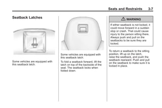 Chevrolet Corvette Owner Manual - 2012                                                Black plate (7,1)




                                                                                Seats and Restraints               3-7

       Seatback Latches
                                                                                          { WARNING
                                                                                 If either seatback is not locked, it
                                                                                 could move forward in a sudden
                                                                                 stop or crash. That could cause
                                                                                 injury to the person sitting there.
                                                                                 Always push and pull on the
                                                                                 seatbacks to be sure they are
                                                                                 locked.

                                                                                To return a seatback to the sitting
                                         Some vehicles are equipped with        position, lift up on the latch,
                                         this seatback latch.                   raise the seatback, and push the
                                                                                seatback rearward. Push and pull
       Some vehicles are equipped with   To fold a seatback forward, lift the   on the seatback to make sure it is
       this seatback latch.              latch on top of the backside of the    locked in place.
                                         seat. The seatback locks when
                                         folded down.
 