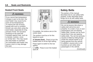 Chevrolet Corvette Owner Manual - 2012                                                   Black plate (8,1)




   3-8        Seats and Restraints

   Heated Front Seats                                                           Safety Belts
                                                                                This section of the manual
               { WARNING                                                        describes how to use safety belts
                                                                                properly. It also describes some
     If you cannot feel temperature
                                                                                things not to do with safety belts.
     change or pain to the skin, the
     seat heater may cause burns
     even at low temperatures.                                                            { WARNING
     To reduce the risk of burns,                                                Do not let anyone ride where a
     people with such a condition                                                safety belt cannot be worn
     should use care when using the                                              properly. In a crash, if you or your
     seat heater, especially for long                                            passenger(s) are not wearing
     periods of time. Do not place       If available, the buttons are on the
                                         center stack.                           safety belts, injuries can be much
     anything on the seat that                                                   worse than if you are wearing
     insulates against heat, such as     The ignition must be on for this        safety belts. You can be seriously
     a blanket, cushion, cover,          feature to work.                        injured or killed by hitting things
     or similar item. This may cause     L (Heated Seat):   Press to turn the    inside the vehicle harder or by
     the seat heater to overheat.        heated seat on at the high setting.     being ejected from the vehicle.
     An overheated seat heater may                                               In addition, anyone who is not
     cause a burn or may damage          Press again to switch to the low
                                         setting.                                buckled up can strike other
     the seat.                                                                   passengers in the vehicle.
                                         9 (Off): Press to turn the heated
                                         seat off.                                                         (Continued)
 