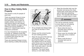 Chevrolet Corvette Owner Manual - 2012                                                             Black plate (10,1)




   3-10        Seats and Restraints
                                                                                       .     Wear the shoulder belt over the
   How to Wear Safety Belts                                                                  shoulder and across the chest.
   Properly                                                                                  These parts of the body are best
   This section is only for people of                                                        able to take belt restraining
   adult size.                                                                               forces. The shoulder belt locks if
                                                                                             there is a sudden stop or crash.
   There are special things to know
   about safety belts and children.
   And there are different rules for                                                                 { WARNING
   smaller children and infants. If a                                                      You can be seriously injured,
   child will be riding in the vehicle,                                                    or even killed, by not wearing
   see Older Children on page 3‑29 or
                                                                                           your safety belt properly.
   Infants and Young Children on
   page 3‑31. Follow those rules for        .   Sit up straight and always keep             .   Never allow the lap or
   everyone's protection.                       your feet on the floor in front                 shoulder belt to become
                                                of you.                                         loose or twisted.
   It is very important for all occupants
   to buckle up. Statistics show that       .   Always use the correct buckle               .   Never wear the shoulder belt
   unbelted people are hurt more often          for your seating position.                      under both arms or behind
   in crashes than those who are            .   Wear the lap part of the belt low               your back.
   wearing safety belts.                        and snug on the hips, just                  .   Never route the lap or
   There are important things to know           touching the thighs. In a crash,                shoulder belt over an
   about wearing a safety belt properly.        this applies force to the strong                armrest.
                                                pelvic bones and you would be
                                                less likely to slide under the lap
                                                belt. If you slid under it, the belt
                                                would apply force on your
                                                abdomen. This could cause
                                                serious or even fatal injuries.
 