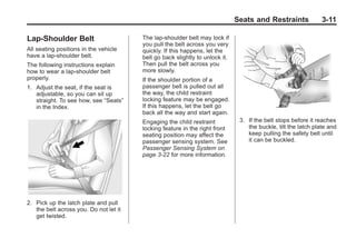 Chevrolet Corvette Owner Manual - 2012                                                      Black plate (11,1)




                                                                                     Seats and Restraints              3-11

       Lap-Shoulder Belt                       The lap-shoulder belt may lock if
                                               you pull the belt across you very
       All seating positions in the vehicle    quickly. If this happens, let the
       have a lap-shoulder belt.               belt go back slightly to unlock it.
       The following instructions explain      Then pull the belt across you
       how to wear a lap-shoulder belt         more slowly.
       properly.                               If the shoulder portion of a
       1. Adjust the seat, if the seat is      passenger belt is pulled out all
          adjustable, so you can sit up        the way, the child restraint
          straight. To see how, see “Seats”    locking feature may be engaged.
          in the Index.                        If this happens, let the belt go
                                               back all the way and start again.
                                               Engaging the child restraint           3. If the belt stops before it reaches
                                               locking feature in the right front        the buckle, tilt the latch plate and
                                               seating position may affect the           keep pulling the safety belt until
                                               passenger sensing system. See             it can be buckled.
                                               Passenger Sensing System on
                                               page 3‑22 for more information.




       2. Pick up the latch plate and pull
          the belt across you. Do not let it
          get twisted.
 