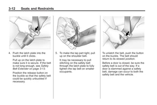 Chevrolet Corvette Owner Manual - 2012                                                     Black plate (12,1)




   3-12        Seats and Restraints




   4. Push the latch plate into the          5. To make the lap part tight, pull   To unlatch the belt, push the button
      buckle until it clicks.                   up on the shoulder belt.           on the buckle. The belt should
       Pull up on the latch plate to            It may be necessary to pull        return to its stowed position.
       make sure it is secure. If the belt      stitching on the safety belt       Before a door is closed, be sure the
       is not long enough, see Safety           through the latch plate to fully   safety belt is out of the way. If a
       Belt Extender on page 3‑13.              tighten the lap belt on smaller    door is slammed against a safety
       Position the release button on           occupants.                         belt, damage can occur to both the
       the buckle so that the safety belt                                          safety belt and the vehicle.
       could be quickly unbuckled if
       necessary.
 