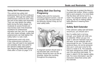 Chevrolet Corvette Owner Manual - 2012                                                      Black plate (13,1)




                                                                                     Seats and Restraints               3-13

       Safety Belt Pretensioners               Safety Belt Use During                 The best way to protect the fetus is
                                                                                      to protect the mother. When a safety
       This vehicle has safety belt            Pregnancy                              belt is worn properly, it is more likely
       pretensioners for the front outboard
                                               Safety belts work for everyone,        that the fetus will not be hurt in a
       occupants. Although the safety belt
                                               including pregnant women. Like all     crash. For pregnant women, as for
       pretensioners cannot be seen, they
                                               occupants, they are more likely to     anyone, the key to making safety
       are part of the safety belt assembly.
                                               be seriously injured if they do not    belts effective is wearing them
       They can help tighten the safety
                                               wear safety belts.                     properly.
       belts during the early stages of a
       moderate to severe frontal and
       near frontal crash if the threshold                                            Safety Belt Extender
       conditions for pretensioner                                                    If the vehicle's safety belt will fasten
       activation are met. And, for vehicles                                          around you, you should use it.
       with side impact airbags, safety belt
                                                                                      But if a safety belt is not long
       pretensioners can help tighten the
                                                                                      enough, your dealer will order you
       safety belts in a side crash.
                                                                                      an extender. When you go in to
       Pretensioners work only once.                                                  order it, take the heaviest coat you
       If the pretensioners activate in a                                             will wear, so the extender will be
       crash, they will need to be replaced,                                          long enough for you. To help avoid
       and probably other new parts for                                               personal injury, do not let someone
       the vehicle's safety belt system.                                              else use it, and use it only for the
       See Replacing Safety Belt System                                               seat it is made to fit. The extender
       Parts after a Crash on page 3‑14.       A pregnant woman should wear a         has been designed for adults. Never
                                               lap-shoulder belt, and the lap         use it for securing child seats. To
                                               portion should be worn as low as       wear it, attach it to the regular safety
                                               possible, below the rounding,          belt. For more information, see the
                                               throughout the pregnancy.              instruction sheet that comes with
                                                                                      the extender.
 