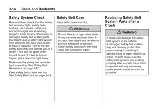 Chevrolet Corvette Owner Manual - 2012                                                  Black plate (14,1)




   3-14        Seats and Restraints

   Safety System Check                     Safety Belt Care                      Replacing Safety Belt
   Now and then, check that the safety     Keep belts clean and dry.             System Parts after a
   belt reminder light, safety belts,                                            Crash
   buckles, latch plates, retractors,
   and anchorages are all working
                                                    { WARNING
   properly. Look for any other loose or    Do not bleach or dye safety belts.
                                                                                         { WARNING
   damaged safety belt system parts         It may severely weaken them. In      A crash can damage the safety
   that might keep a safety belt system     a crash, they might not be able to   belt system in the vehicle.
   from doing its job. See your dealer      provide adequate protection.         A damaged safety belt system
   to have it repaired. Torn or frayed      Clean safety belts only with mild    may not properly protect the
   safety belts may not protect you in a    soap and lukewarm water.             person using it, resulting in
   crash. They can rip apart under
   impact forces. If a belt is torn or                                           serious injury or even death in a
   frayed, get a new one right away.                                             crash. To help make sure the
                                                                                 safety belt systems are working
   Make sure the safety belt reminder                                            properly after a crash, have them
   light is working. See Safety Belt                                             inspected and any necessary
   Reminders on page 5‑17.                                                       replacements made as soon as
   Keep safety belts clean and dry.                                              possible.
   See Safety Belt Care on page 3‑14.
 