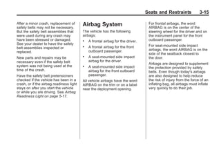 Chevrolet Corvette Owner Manual - 2012                                                         Black plate (15,1)




                                                                                        Seats and Restraints              3-15

       After a minor crash, replacement of       Airbag System                           For frontal airbags, the word
       safety belts may not be necessary.                                                AIRBAG is on the center of the
       But the safety belt assemblies that       The vehicle has the following           steering wheel for the driver and on
       were used during any crash may            airbags:                                the instrument panel for the front
       have been stressed or damaged.            .   A frontal airbag for the driver.    outboard passenger.
       See your dealer to have the safety                                                For seat-mounted side impact
       belt assemblies inspected or              .   A frontal airbag for the front
                                                     outboard passenger.                 airbags, the word AIRBAG is on the
       replaced.                                                                         side of the seatback closest to
       New parts and repairs may be              .   A seat-mounted side impact          the door.
       necessary even if the safety belt             airbag for the driver.
                                                                                         Airbags are designed to supplement
       system was not being used at the          .   A seat-mounted side impact          the protection provided by safety
       time of the crash.                            airbag for the front outboard       belts. Even though today's airbags
       Have the safety belt pretensioners            passenger.                          are also designed to help reduce
       checked if the vehicle has been in a      All vehicle airbags have the word       the risk of injury from the force of an
       crash, or if the airbag readiness light   AIRBAG on the trim or on a label        inflating bag, all airbags must inflate
       stays on after you start the vehicle      near the deployment opening.            very quickly to do their job.
       or while you are driving. See Airbag
       Readiness Light on page 5‑17.
 