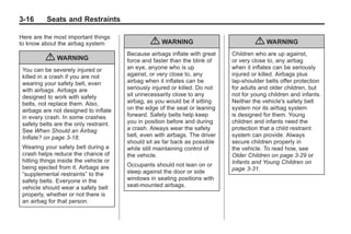 Chevrolet Corvette Owner Manual - 2012                                                   Black plate (16,1)




   3-16        Seats and Restraints

   Here are the most important things
   to know about the airbag system:                  { WARNING                             { WARNING
                                            Because airbags inflate with great    Children who are up against,
               { WARNING                    force and faster than the blink of    or very close to, any airbag
     You can be severely injured or         an eye, anyone who is up              when it inflates can be seriously
     killed in a crash if you are not       against, or very close to, any        injured or killed. Airbags plus
     wearing your safety belt, even         airbag when it inflates can be        lap-shoulder belts offer protection
     with airbags. Airbags are              seriously injured or killed. Do not   for adults and older children, but
     designed to work with safety           sit unnecessarily close to any        not for young children and infants.
     belts, not replace them. Also,         airbag, as you would be if sitting    Neither the vehicle's safety belt
     airbags are not designed to inflate    on the edge of the seat or leaning    system nor its airbag system
     in every crash. In some crashes        forward. Safety belts help keep       is designed for them. Young
     safety belts are the only restraint.   you in position before and during     children and infants need the
     See When Should an Airbag              a crash. Always wear the safety       protection that a child restraint
     Inflate? on page 3‑18.                 belt, even with airbags. The driver   system can provide. Always
                                            should sit as far back as possible    secure children properly in
     Wearing your safety belt during a      while still maintaining control of    the vehicle. To read how, see
     crash helps reduce the chance of       the vehicle.                          Older Children on page 3‑29 or
     hitting things inside the vehicle or                                         Infants and Young Children on
     being ejected from it. Airbags are     Occupants should not lean on or
                                            sleep against the door or side        page 3‑31.
     “supplemental restraints” to the
     safety belts. Everyone in the          windows in seating positions with
     vehicle should wear a safety belt      seat-mounted airbags.
     properly, whether or not there is
     an airbag for that person.
 