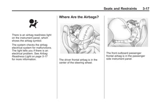 Chevrolet Corvette Owner Manual - 2012                                                    Black plate (17,1)




                                                                                   Seats and Restraints             3-17

                                             Where Are the Airbags?




       There is an airbag readiness light
       on the instrument panel, which
       shows the airbag symbol.
       The system checks the airbag
       electrical system for malfunctions.
       The light tells you if there is an
       electrical problem. See Airbag                                               The front outboard passenger
       Readiness Light on page 5‑17                                                 frontal airbag is in the passenger
       for more information.                 The driver frontal airbag is in the    side instrument panel.
                                             center of the steering wheel.
 