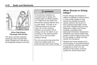 Chevrolet Corvette Owner Manual - 2012                                                Black plate (18,1)




   3-18        Seats and Restraints

                                                                             When Should an Airbag
                                                 { WARNING                   Inflate?
                                         If something is between an          Frontal airbags are designed to
                                         occupant and an airbag, the         inflate in moderate to severe frontal
                                         airbag might not inflate properly   or near frontal crashes to help
                                         or it might force the object into   reduce the potential for severe
                                         that person causing severe injury   injuries mainly to the driver's or
                                         or even death. The path of an       front outboard passenger's head
                                         inflating airbag must be kept       and chest. However, they are only
                                         clear. Do not put anything          designed to inflate if the impact
                                         between an occupant and an          exceeds a predetermined
            Driver Side Shown,           airbag, and do not attach or put    deployment threshold. Deployment
          Passenger Side Similar         anything on the steering wheel      thresholds are used to predict how
                                         hub or on or near any other         severe a crash is likely to be in time
   The driver and front outboard         airbag covering.                    for the airbags to inflate and help
   passenger seat-mounted side                                               restrain the occupants.
   impact airbags are in the side of     Do not use seat accessories that
   the seatbacks closest to the door.    block the inflation path of a       Whether the frontal airbags will or
                                         seat-mounted side impact airbag.    should deploy is not based primarily
                                                                             on how fast the vehicle is traveling.
                                                                             It depends on what is hit, the
                                                                             direction of the impact, and how
                                                                             quickly the vehicle slows down.
 