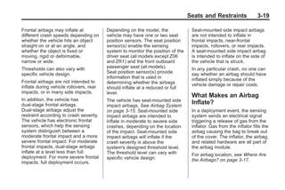 Chevrolet Corvette Owner Manual - 2012                                                         Black plate (19,1)




                                                                                        Seats and Restraints                3-19

       Frontal airbags may inflate at           Depending on the model, the              Seat-mounted side impact airbags
       different crash speeds depending on      vehicle may have one or two seat         are not intended to inflate in
       whether the vehicle hits an object       position sensors. The seat position      frontal impacts, near-frontal
       straight on or at an angle, and          sensor(s) enable the sensing             impacts, rollovers, or rear impacts.
       whether the object is fixed or           system to monitor the position of the    A seat-mounted side impact airbag
       moving, rigid or deformable,             driver seat (all models except Z06       is intended to inflate on the side of
       narrow or wide.                          and ZR1) and the front outboard          the vehicle that is struck.
       Thresholds can also vary with            passenger seat (all models).             In any particular crash, no one can
       specific vehicle design.                 Seat position sensor(s) provide          say whether an airbag should have
                                                information that is used in              inflated simply because of the
       Frontal airbags are not intended to      determining whether the airbags
       inflate during vehicle rollovers, rear                                            vehicle damage or repair costs.
                                                should inflate at a reduced or full
       impacts, or in many side impacts.        level.
                                                                                         What Makes an Airbag
       In addition, the vehicle has             The vehicle has seat-mounted side
       dual-stage frontal airbags.              impact airbags. See Airbag System
                                                                                         Inflate?
       Dual-stage airbags adjust the            on page 3‑15. Seat-mounted side          In a deployment event, the sensing
       restraint according to crash severity.   impact airbags are intended to           system sends an electrical signal
       The vehicle has electronic frontal       inflate in moderate to severe side       triggering a release of gas from the
       sensors, which help the sensing          crashes, depending on the location       inflator. Gas from the inflator fills the
       system distinguish between a             of the impact. Seat-mounted side         airbag causing the bag to break out
       moderate frontal impact and a more       impact airbags will inflate if the       of the cover. The inflator, the airbag,
       severe frontal impact. For moderate      crash severity is above the              and related hardware are all part of
       frontal impacts, dual-stage airbags      system's designed threshold level.       the airbag module.
       inflate at a level less than full        The threshold level can vary with        For airbag location, see Where Are
       deployment. For more severe frontal      specific vehicle design.                 the Airbags? on page 3‑17.
       impacts, full deployment occurs.
 