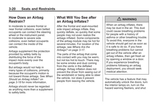 Chevrolet Corvette Owner Manual - 2012                                                    Black plate (20,1)




   3-20        Seats and Restraints

   How Does an Airbag                     What Will You See after
   Restrain?                              an Airbag Inflates?
                                                                                            { WARNING
   In moderate to severe frontal or       After the frontal and seat-mounted       When an airbag inflates, there
   near frontal collisions, even belted   side impact airbags inflate, they        may be dust in the air. This dust
   occupants can contact the steering     quickly deflate, so quickly that some    could cause breathing problems
   wheel or the instrument panel.         people may not even realize the          for people with a history of
   In moderate to severe side             airbags inflated. Some components        asthma or other breathing trouble.
   collisions, even belted occupants      of the airbag module may be hot for      To avoid this, everyone in the
   can contact the inside of the          several minutes. For location of the     vehicle should get out as soon as
   vehicle.                               airbags, see Where Are the               it is safe to do so. If you have
                                          Airbags? on page 3‑17.                   breathing problems but cannot
   Airbags supplement the protection
   provided by safety belts by            The parts of the airbag that come        get out of the vehicle after an
   distributing the force of the          into contact with you may be warm,       airbag inflates, then get fresh air
   impact more evenly over the            but not too hot to touch. There may      by opening a window or a door.
   occupant's body.                       be some smoke and dust coming            If you experience breathing
                                          from the vents in the deflated           problems following an airbag
   But airbags would not help in                                                   deployment, you should seek
   many types of collisions, primarily    airbags. Airbag inflation does not
                                          prevent the driver from seeing out of    medical attention.
   because the occupant's motion is
   not toward those airbags. See When     the windshield or being able to steer
   Should an Airbag Inflate? on           the vehicle, nor does it prevent        The vehicle has a feature that may
   page 3‑18 for more information.        people from leaving the vehicle.        automatically unlock the doors, turn
                                                                                  the interior lamps on, turn on the
   Airbags should never be regarded
                                                                                  hazard warning flashers, and shut
   as anything more than a supplement
   to safety belts.
 
