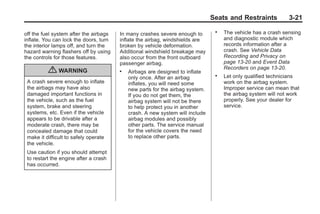Chevrolet Corvette Owner Manual - 2012                                                       Black plate (21,1)




                                                                                      Seats and Restraints           3-21

       off the fuel system after the airbags   In many crashes severe enough to
                                                                                       .   The vehicle has a crash sensing
       inflate. You can lock the doors, turn   inflate the airbag, windshields are         and diagnostic module which
       the interior lamps off, and turn the    broken by vehicle deformation.              records information after a
       hazard warning flashers off by using    Additional windshield breakage may          crash. See Vehicle Data
       the controls for those features.        also occur from the front outboard          Recording and Privacy on
                                               passenger airbag.                           page 13‑20 and Event Data
                                                                                           Recorders on page 13‑20.
                  { WARNING                    .   Airbags are designed to inflate
                                                   only once. After an airbag
                                                                                       .   Let only qualified technicians
        A crash severe enough to inflate           inflates, you will need some            work on the airbag system.
        the airbags may have also                  new parts for the airbag system.        Improper service can mean that
        damaged important functions in             If you do not get them, the             the airbag system will not work
        the vehicle, such as the fuel              airbag system will not be there         properly. See your dealer for
        system, brake and steering                 to help protect you in another          service.
        systems, etc. Even if the vehicle          crash. A new system will include
        appears to be drivable after a             airbag modules and possibly
        moderate crash, there may be               other parts. The service manual
        concealed damage that could                for the vehicle covers the need
        make it difficult to safely operate        to replace other parts.
        the vehicle.
        Use caution if you should attempt
        to restart the engine after a crash
        has occurred.
 