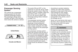 Chevrolet Corvette Owner Manual - 2012                                                      Black plate (22,1)




   3-22        Seats and Restraints

   Passenger Sensing                      The words ON and OFF, or the             According to accident statistics,
                                          symbol for on and off, will be visible   children are safer when properly
   System                                 during the system check. When the        secured in a rear seat in the correct
   The vehicle has a passenger            system check is complete, either the     child restraint for their weight
   sensing system for the front           word ON or OFF, or the symbol            and size. We recommend that
   outboard passenger position.           for on or off, will be visible. See      rear-facing child restraints not be
   The passenger airbag status            Passenger Airbag Status Indicator        transported in the vehicle, even if
   indicator will light in the rearview   on page 5‑18.                            the airbags are off.
   mirror when the vehicle is started.    The passenger sensing system             Never put a rear-facing child seat in
                                          will turn off the front outboard         the front. This is because the risk to
                                          passenger frontal airbag and             the rear-facing child is so great,
                                          seat-mounted side impact airbag          if the airbag inflates.
                                          under certain conditions. No other
                                          airbag is affected by the passenger
                                          sensing system.
                                                                                             { WARNING
                United States             The passenger sensing system              A child in a rear-facing child
                                          works with sensors that are part of       restraint can be seriously injured
                                          the front outboard passenger seat.        or killed if the passenger frontal
                                          The sensors are designed to detect        airbag inflates. This is because
                                          the presence of a properly-seated         the back of the rear-facing child
                                          occupant and determine if the front       restraint would be very close to
                                          outboard passenger frontal airbag         the inflating airbag. A child in a
                                          and seat-mounted side impact              forward-facing child restraint can
            Canada and Mexico             airbag should be allowed to inflate       be seriously injured or killed if the
                                          or not.                                                            (Continued)
 