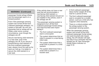 Chevrolet Corvette Owner Manual - 2012                                                        Black plate (23,1)




                                                                                       Seats and Restraints             3-23

                                              If the vehicle does not have a rear
                                                                                        .   A front outboard passenger
            WARNING (Continued)               seat that will accommodate a                  takes his/her weight off of the
                                              rear-facing child restraint, a                seat for a period of time.
        passenger frontal airbag inflates     rear-facing child restraint should not    .   The front outboard passenger
        and the passenger seat is in a        be installed in the vehicle, even if          seat is occupied by a smaller
        forward position.                     the airbags are off.                          person, such as a child who has
        Even if the passenger sensing         The passenger sensing system is               outgrown child restraints.
        system has turned off the front       designed to turn off the front            .   There is a critical problem with
        outboard passenger airbag(s), no      outboard passenger frontal airbag             the airbag system or the
        system is fail-safe. No one can       and seat-mounted side impact                  passenger sensing system.
        guarantee that an airbag will not     airbag if:
        inflate under some unusual                                                      When the passenger sensing
                                              .   The front outboard passenger          system has turned off the front
        circumstance, even though the             seat is unoccupied.                   outboard passenger frontal airbag
        airbag(s) are off.
                                              .   The system determines that an         and seat-mounted side impact
        Secure rear-facing child restraints       infant is present in a rear-facing    airbag, the off indicator will light
        in a rear seat, even if the               infant seat.                          and stay lit as a reminder that the
        airbag(s) are off. If you secure a                                              airbags are off. See Passenger
        forward-facing child restraint in
                                              .   The system determines that a          Airbag Status Indicator on
                                                  small child is present in a child     page 5‑18.
        the front outboard passenger
                                                  restraint.
        seat, always move the seat as far
        back as it will go. It is better to   .   The system determines that a
        secure the child restraint in a           small child is present in a
        rear seat.                                booster seat.
 