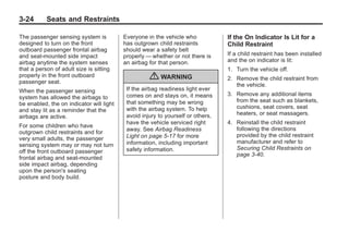 Chevrolet Corvette Owner Manual - 2012                                                       Black plate (24,1)




   3-24        Seats and Restraints

   The passenger sensing system is           Everyone in the vehicle who            If the On Indicator Is Lit for a
   designed to turn on the front             has outgrown child restraints          Child Restraint
   outboard passenger frontal airbag         should wear a safety belt
   and seat-mounted side impact              properly — whether or not there is     If a child restraint has been installed
   airbag anytime the system senses          an airbag for that person.             and the on indicator is lit:
   that a person of adult size is sitting                                           1. Turn the vehicle off.
   properly in the front outboard
   passenger seat.
                                                       { WARNING                    2. Remove the child restraint from
                                                                                       the vehicle.
   When the passenger sensing                 If the airbag readiness light ever
                                              comes on and stays on, it means       3. Remove any additional items
   system has allowed the airbags to
                                              that something may be wrong              from the seat such as blankets,
   be enabled, the on indicator will light
                                              with the airbag system. To help          cushions, seat covers, seat
   and stay lit as a reminder that the
                                              avoid injury to yourself or others,      heaters, or seat massagers.
   airbags are active.
                                              have the vehicle serviced right       4. Reinstall the child restraint
   For some children who have
                                              away. See Airbag Readiness               following the directions
   outgrown child restraints and for
                                              Light on page 5‑17 for more              provided by the child restraint
   very small adults, the passenger
                                              information, including important         manufacturer and refer to
   sensing system may or may not turn
                                              safety information.                      Securing Child Restraints on
   off the front outboard passenger
                                                                                       page 3‑40.
   frontal airbag and seat-mounted
   side impact airbag, depending
   upon the person's seating
   posture and body build.
 