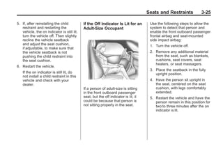 Chevrolet Corvette Owner Manual - 2012                                                             Black plate (25,1)




                                                                                             Seats and Restraints            3-25

       5. If, after reinstalling the child          If the Off Indicator Is Lit for an        Use the following steps to allow the
          restraint and restarting the              Adult-Size Occupant                       system to detect that person and
          vehicle, the on indicator is still lit,                                             enable the front outboard passenger
          turn the vehicle off. Then slightly                                                 frontal airbag and seat-mounted
          recline the vehicle seatback                                                        side impact airbag:
          and adjust the seat cushion,                                                        1. Turn the vehicle off.
          if adjustable, to make sure that
          the vehicle seatback is not                                                         2. Remove any additional material
          pushing the child restraint into                                                       from the seat, such as blankets,
          the seat cushion.                                                                      cushions, seat covers, seat
                                                                                                 heaters, or seat massagers.
       6. Restart the vehicle.
                                                                                              3. Place the seatback in the fully
           If the on indicator is still lit, do                                                  upright position.
           not install a child restraint in this
           vehicle and check with your                                                        4. Have the person sit upright in
           dealer.                                                                               the seat, centered on the seat
                                                    If a person of adult-size is sitting         cushion, with legs comfortably
                                                    in the front outboard passenger              extended.
                                                    seat, but the off indicator is lit, it    5. Restart the vehicle and have the
                                                    could be because that person is              person remain in this position for
                                                    not sitting properly in the seat.            two to three minutes after the on
                                                                                                 indicator is lit.
 