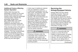 Chevrolet Corvette Owner Manual - 2012                                                       Black plate (26,1)




   3-26        Seats and Restraints

   Additional Factors Affecting             A thick layer of additional material,   Servicing the
   System Operation                         such as a blanket or cushion,
                                            or aftermarket equipment such as
                                                                                    Airbag-Equipped Vehicle
   Safety belts help keep the               seat covers, seat heaters, and seat     Airbags affect how the vehicle
   passenger in position on the seat        massagers can affect how well           should be serviced. There are
   during vehicle maneuvers and             the passenger sensing system            parts of the airbag system in
   braking, which helps the passenger       operates. We recommend that you         several places around the vehicle.
   sensing system maintain the              not use seat covers or other            Your dealer and the service manual
   passenger airbag status.                 aftermarket equipment except when       have information about servicing
   See “Safety Belts” and “Child            approved by GM for your specific        the vehicle and the airbag system.
   Restraints” in the Index for             vehicle. See Adding Equipment to        To purchase a service manual, see
   additional information about the         the Airbag-Equipped Vehicle on          Service Publications Ordering
   importance of proper restraint use.      page 3‑27 for more information          Information on page 13‑18.
   If the shoulder portion of the belt is   about modifications that can affect
   pulled out all the way, the child
   restraint locking feature will be
                                            how the system operates.                          { WARNING
   engaged. This may unintentionally
   cause the passenger sensing
                                                      { WARNING                      For up to 10 seconds after the
                                                                                     vehicle is turned off and the
   system to turn the airbag(s) off for      Stowing of articles under the           battery is disconnected, an airbag
   some adult size occupants. If this        passenger seat or between the           can still inflate during improper
   happens, let the belt go back             passenger seat cushion and              service. You can be injured if you
   all the way and start again.              seatback may interfere with the         are close to an airbag when it
                                             proper operation of the passenger       inflates. Avoid yellow connectors.
                                             sensing system.                                                   (Continued)
 