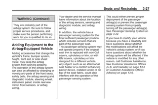 Chevrolet Corvette Owner Manual - 2012                                                      Black plate (27,1)




                                                                                     Seats and Restraints             3-27

                                              Your dealer and the service manual      This could either prevent proper
            WARNING (Continued)               have information about the location     deployment of the passenger
                                              of the airbag sensors, sensing and      airbag(s) or prevent the passenger
        They are probably part of the         diagnostic module, and airbag           sensing system from properly
        airbag system. Be sure to follow      wiring.                                 turning off the passenger airbag(s).
        proper service procedures, and        In addition, the vehicle has a          See Passenger Sensing System on
        make sure the person performing       passenger sensing system for the        page 3‑22.
        work for you is qualified to do so.   front outboard passenger position,      If you have to modify your vehicle
                                              which includes sensors that are         because you have a disability and
       Adding Equipment to the                part of the passenger seat.             have questions about whether
                                              The passenger sensing system may        the modifications will affect the
       Airbag-Equipped Vehicle                not operate properly if the original    vehicle's airbag system, or if you
       Adding accessories that change the     seat trim is replaced with non-GM       have questions about whether the
       vehicle's frame, bumper system,        covers, upholstery or trim, or with     airbag system will be affected if the
       height, front end or side sheet        GM covers, upholstery or trim           vehicle is modified for any other
       metal, may keep the airbag             designed for a different vehicle.       reason, call Customer Assistance.
       system from working properly.          Any object, such as an aftermarket      See Customer Assistance Offices
       The operation of the airbag system     seat heater or a comfort enhancing      (U.S. and Canada) on page 13‑5
       can also be affected by changing or    pad or device, installed under or on    or Customer Assistance Offices
       moving any parts of the front seats,   top of the seat fabric, could also      (Mexico) on page 13‑6.
       safety belts, the airbag sensing and   interfere with the operation of the
       diagnostic module, steering wheel,     passenger sensing system.
       instrument panel, inside rearview
       mirror, front sensors, or airbag
       wiring.
 