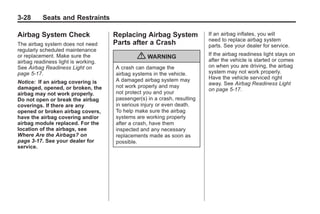 Chevrolet Corvette Owner Manual - 2012                                                 Black plate (28,1)




   3-28        Seats and Restraints

   Airbag System Check                   Replacing Airbag System              If an airbag inflates, you will
                                                                              need to replace airbag system
   The airbag system does not need       Parts after a Crash                  parts. See your dealer for service.
   regularly scheduled maintenance
                                                                              If the airbag readiness light stays on
   or replacement. Make sure the
   airbag readiness light is working.
                                                  { WARNING                   after the vehicle is started or comes
   See Airbag Readiness Light on         A crash can damage the               on when you are driving, the airbag
   page 5‑17.                            airbag systems in the vehicle.       system may not work properly.
                                         A damaged airbag system may          Have the vehicle serviced right
   Notice: If an airbag covering is                                           away. See Airbag Readiness Light
   damaged, opened, or broken, the       not work properly and may
                                                                              on page 5‑17.
   airbag may not work properly.         not protect you and your
   Do not open or break the airbag       passenger(s) in a crash, resulting
   coverings. If there are any           in serious injury or even death.
   opened or broken airbag covers,       To help make sure the airbag
   have the airbag covering and/or       systems are working properly
   airbag module replaced. For the       after a crash, have them
   location of the airbags, see          inspected and any necessary
   Where Are the Airbags? on             replacements made as soon as
   page 3‑17. See your dealer for        possible.
   service.
 